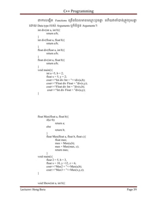 C++ Programming
Lecturer: Heng Bora Page 39
ជករបេងកើត Functions េ្រចើនែដលមនេឈ
ម ះដូចគ
ន េហើយ ចំបច់្រតូវខុសគ
ន
េ យ Data type របស់ Arguments ឬក៏ចំនួន Arguments។
int div(int a, int b){
return a/b;
}
int div(float a, float b){
return a/b;
}
float div(float a, int b){
return a/b;
}
float div(int a, float b){
return a/b;
}
void main(){
int a =5, b = 2;
float x = 5, y = 2;
cout<<“Int div Int = ”<<div(a,b);
cout<<“Float div Float = ”div(x,y);
cout<<“Float div Int = ”div(x,b);
cout<<“Int div Float = ”div(a,y);
}
float Max(float a, float b){
if(a>b)
return a;
else
return b;
}
float Max(float a, float b, float c){
float max;
max = Max(a,b);
max = Max(max, c);
return max;
}
void main(){
float 2 = 5, b = 3,
float x = 10, y =12, z = 6;
cout<<“Max2 = ”<<Max(a,b);
cout<<“Max3 = ”<<Max(x,y,z);
}
void Show(int a, int b){
 