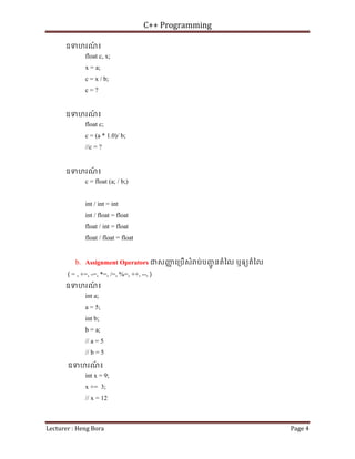 C++ Programming
Lecturer : Heng Bora Page 4
ឧទហរណ
៍ ៖
float c, x;
x = a;
c = x / b;
c = ?
ឧទហរណ
៍ ៖
float c;
c = (a * 1.0)/ b;
//c = ?
ឧទហរណ
៍ ៖
c = float (a; / b;)
int / int = int
int / float = float
float / int = float
float / float = float
b. Assignment Operators ជសញ
ញ េ្របើសំ ប់បញ
ជូ នតំៃល ឬឲយតំៃល
( = , +=, -=, *=, /=, %=, ++, --, )
ឧទហរណ
៍ ៖
int a;
a = 5;
int b;
b = a;
// a = 5
// b = 5
ឧទហរណ
៍ ៖
int x = 9;
x += 3;
// x = 12
 