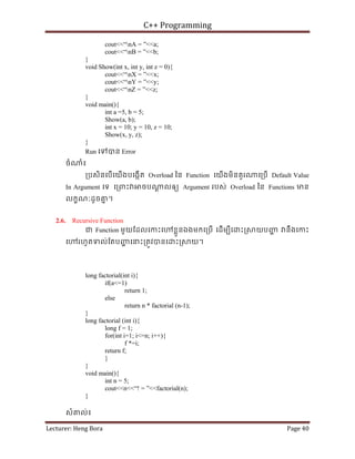 C++ Programming
Lecturer: Heng Bora Page 40
cout<<“nA = ”<<a;
cout<<“nB = ”<<b;
}
void Show(int x, int y, int z = 0){
cout<<“nX = ”<<x;
cout<<“nY = ”<<y;
cout<<“nZ = ”<<z;
}
void main(){
int a =5, b = 5;
Show(a, b);
int x = 10; y = 10, z = 10;
Show(x, y, z);
}
Run េទបន Error
ចំ ំ៖
្របសិនេបើេយើងបេងកើត Overload ៃន Function េយើងមិនគួរ េ្របើ Default Value
In Argument េទ េ្រពះ ចប ្ត លឲយ Argument របស់ Overload ៃន Functions មន
លកខណៈដូចគ
ន ។
2.6. Recursive Function
ជ Function មួយែដលេកះេ ខ្លួនឯងមកេ្របើ េដើមបីេ ះ្រ យបញ
្ហ នឹងេកះ
េ រហូតទល់ែតបញ
្ហ េនះ្រតូវបនេ ះ្រ យ។
long factorial(int i){
if(a<=1)
return 1;
else
return n * factorial (n-1);
}
long factorial (int i){
long f = 1;
for(int i=1; i<=n; i++){
f *=i;
return f;
}
}
void main(){
int n = 5;
cout<<n<<“! = ”<<factorial(n);
}
សំគល់៖
 