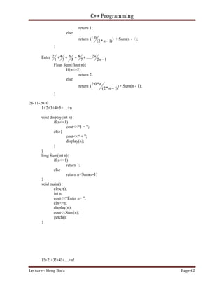 C++ Programming
Lecturer: Heng Bora Page 42
return 1;
else
return )
)
1
*
2
(
0
.
1
(
−
n
+ Sum(n - 1);
}
Enter
1
2
2
......
7
8
5
6
3
4
1
2
−
+
+
+
+
n
n
Float Sum(float n){
If(n<=2)
return 2;
else
return )
)
1
*
2
(
*
0
.
2
(
−
n
n + Sum(n - 1);
}
26-11-2010
1+2+3+4+5+…+n
void display(int n){
if(n<=1)
cout<<“1 = ”;
else{
cout<<“ + ”;
display(n);
}
}
long Sum(int n){
if(n<=1)
return 1;
else
return n+Sum(n-1)
}
void main(){
clrscr();
int n;
cout<<“Enter n= ”;
cin>>n;
display(n);
cout<<Sum(n);
getch();
}
1!+2!+3!+4!+…+n!
 