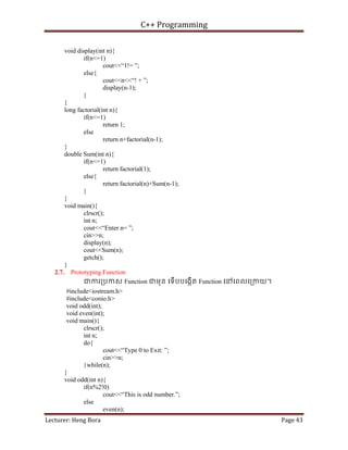 C++ Programming
Lecturer: Heng Bora Page 43
void display(int n){
if(n<=1)
cout<<“1!= ”;
else{
cout<<n<<“! + ”;
display(n-1);
}
}
long factorial(int n){
if(n<=1)
return 1;
else
return n+factorial(n-1);
}
double Sum(int n){
if(n<=1)
return factorial(1);
else{
return factorial(n)+Sum(n-1);
}
}
void main(){
clrscr();
int n;
cout<<“Enter n= ”;
cin>>n;
display(n);
cout<<Sum(n);
getch();
}
2.7. Prototyping Function
ជករ្របកស Function ជមុន េទើបបេងកើត Function េនេពលេ្រកយ។
#include<iostream.h>
#include<conio.h>
void odd(int);
void even(int);
void main(){
clrscr();
int n;
do{
cout<<“Type 0 to Exit: ”;
cin>>n;
}while(n);
}
void odd(int n){
if(n%2!0)
cout<<“This is odd number.”;
else
even(n);
 
