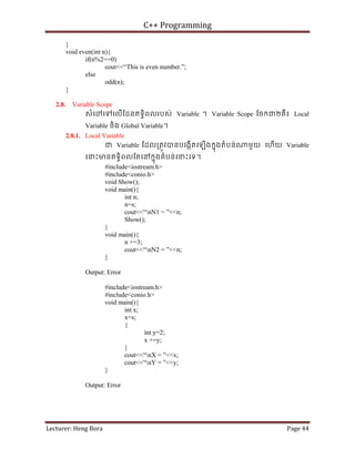C++ Programming
Lecturer: Heng Bora Page 44
}
void even(int n){
if(n%2==0)
cout<<“This is even number.”;
else
odd(n);
}
2.8. Variable Scope
សំេ េទេលើែដនឥទធិពលរបស់ Variable ។ Variable Scope ែចកជ២គឺ៖ Local
Variable និង Global Variable។
2.8.1. Local Variable
ជ Variable ែដល្រតូវបនបេងកើតេឡើងកនុងតំបន់ មួយ េហើយ Variable
េនះមនឥទធិពលែតេនកនុងតំបន់េនះេទ។
#include<iostream.h>
#include<conio.h>
void Show();
void main(){
int n;
n=s;
cout<<“nN1 = ”<<n;
Show();
}
void main(){
n +=3;
cout<<“nN2 = ”<<n;
}
Output: Error
#include<iostream.h>
#include<conio.h>
void main(){
int x;
x=s;
{
int y=2;
x +=y;
}
cout<<“nX = ”<<x;
cout<<“nY = ”<<y;
}
Output: Error
 