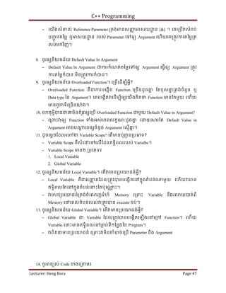 C++ Programming
Lecturer: Heng Bora Page 47
− េយើងសំគល់ Reference Parameter ្រតង់មនសញ
ញ សយ ្ឋ ន (&) ។ េគេ្របើ សំ ប់
បញ
ជូ នតៃម្ល ឬ សយ ្ឋ ន របស់ Parameter េទឲយ Argument េហើយេគ្រតូវករតៃម្ល្រត
លប់មកវិញ។
8. ចូរឲយនិយមន័យ Default Value In Argument
− Default Value In Argument ជករកំណត់តៃម្លេទឲយ Argument េធ្វើឲយ Argument ្រតូវ
ករតៃម្លក៏បន មិន្រតូវករក៏បន។
9. ចូរឲយនិយមន័យ Overloaded Function។ េ្របើេដើមបីអ្វី?
− Overloaded Function គឺជករបេងកើត Function េ្រចើនដូចគ
ន ែតខុសគ
ន ្រតង់ចំនួន ឬ
Data type ៃន Argument។ េគបេងកើត េដើមបីឲយេយើងគិតថ Function មនែតមួយ េហើយ
មនតួនទីេ្រចើនយ៉ង។
10. េហតុអ្វីបនជេគមិនតំរូវឲយេ្របើ Overloaded Function ជមួយ Default Value in Argument?
− េ្រពះ ឲយ Function ទំងអស់មនលកខណៈដូចគ
ន េ យ រែត Default Value in
Argument ចប ្ត លឲយចំនួន Argument េសមើគ
ន ។
11. ដូចេម្តចែដលេ ថ Variable Scope? េតើមនប៉ុន
ម ន្របេភទ?
− Variable Scope គឺសំេ េទេលើែដនឥទធិពលរបស់ Varialbe។
− Variable Scope មន២ ្របេភទ៖
1. Local Variable
2. Global Variable
12. ចូរឲយនិយមន័យ Local Variable។ េតើ មន្របេយជន៍អ្វី?
− Local Variable គឺជអញ
ញ តែដល្រតូវបនបេងកើតេនកនុងតំបន់ មួយ េហើយ មន
ឥទធិពលែតេនកនុងតំបន់េនះែតប៉ុេ ្ណ ះ។
− មន្របេយជន៍្រតង់ចំេណញទំហំ Memory េ្រពះ Variable នឹងរ យបត់ពី
Memory េនេពលតំបន់របស់ ្រតូវបន execute ចប់។
13. ចូរឲយនិយមន័យ Global Variable។ េតើ មន្របេយជន៍អ្វី?
− Global Variable ជ Variable ែដល្រតូវបនបេងកើតេឡើងេនេ្រក Function។ េហើយ
Variable េនះមនឥទធិពលេន្រគប់ទីកែន្លងៃន Program។
− ពិតជមន្របេយជន៍ េ្រពះ មិនចំបច់េ្របើ Parameter និង Argument
14. ចូរពនយល់ Code ខងេ្រកម៖
 