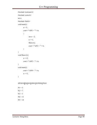 C++ Programming
Lecturer: Heng Bora Page 48
#include<iostream.h>
#include<conio.h>
int n;
#include<Sub.h>
void main(){
n = 5;
cout<<“nN1 = ”<<n;
{
int n = 2;
n +=1;
Show1();
cout<<“nN3 = ”<<n;
}
}
void Show1(){
n +=2;
cout<<“nN2 = ”<<n;
}
void main(){
cout<<“nN4 = ”<<n;
n +=3;
}
េ យបង
្ហ ញលទធផលដូចខងេ្រកម៖
N1 = 5
N2 = 7
N3 = 3
N4 = 11
N5 = 14
 