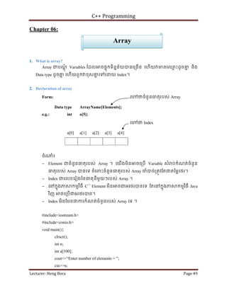 C++ Programming
Lecturer: Heng Bora Page 49
Chapter 06:
1. What is array?
Array ជបណ
្តុំ Variables ែដល ចផទុកទិននន័យបនេ្រចើន េហើយ មនេឈ
ម ះដូចគ
ន និង
Data type ដូចគ
ន េហើយពួក ខុសគ
ន េទេ យ Index។
2. Declaration of array
Form: េ ថចំនួនធតុរបស់ Array
Data type ArrayName[Elements];
e.g.: int a[5];
េ ថ Index
a[0] a[1] a[2] a[3] a[4]
ចំ ំ៖
− Element ជចំនួនធតុរបស់ Array ។ េយើងមិន ចេ្របើ Variable សំ ប់កំណត់ចំនួន
ធតុរបស់ Array បនេទ ចំេពះចំនួនធតុរបស់ Array ចំបច់្រតូវែតជតៃម្លេថរ។
− Index ជេលខេរៀងៃនធតុនីមួយៗរបស់ Array ។
− េនកនុងភ កមមវិធី C++
Element មិន ចជអេថរបនេទ ែតេនកនុងភ កមមវិធី Java
វិញ ចេ្របើជអេថរបន។
− Index មិនែមនជករកំណត់ចំនួនរបស់ Array េទ ។
#include<iostream.h>
#include<conio.h>
void main(){
clrscr();
int n;
int a[100];
cout<<“Enter number of elements = ”;
cin>>n;
Array
 