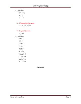 C++ Programming
Lecturer : Heng Bora Page 5
ឧទហរណ
៍ ៖
int i = 6;
i + +;
// i = 7
c. Compansion Operators
- -, !=, >, <, >=, <=
d. Logical Operators
!, ¦¦, &&
ឧទហរណ
៍ ៖
!T = F
!F = T
T¦¦T = T
T¦¦F = T
F¦¦T = T
F¦¦F = F
T&&T = T
T&&F = F
F&&F = F
F&&F = F
The End !
 