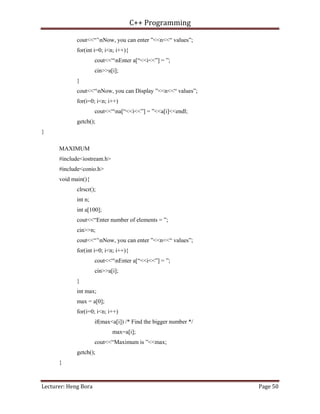 C++ Programming
Lecturer: Heng Bora Page 50
cout<<“’nNow, you can enter ”<<n<<“ values”;
for(int i=0; i<n; i++){
cout<<“nEnter a[“<<i<<”] = ”;
cin>>a[i];
}
cout<<“nNow, you can Display ”<<n<<“ values”;
for(i=0; i<n; i++)
cout<<“na[“<<i<<”] = ”<<a[i]<<endl;
getch();
}
MAXIMUM
#include<iostream.h>
#include<conio.h>
void main(){
clrscr();
int n;
int a[100];
cout<<“Enter number of elements = ”;
cin>>n;
cout<<“’nNow, you can enter ”<<n<<“ values”;
for(int i=0; i<n; i++){
cout<<“nEnter a[“<<i<<”] = ”;
cin>>a[i];
}
int max;
max = a[0];
for(i=0; i<n; i++)
if(max<a[i]) /* Find the bigger number */
max=a[i];
cout<<“Maximum is ”<<max;
getch();
}
 