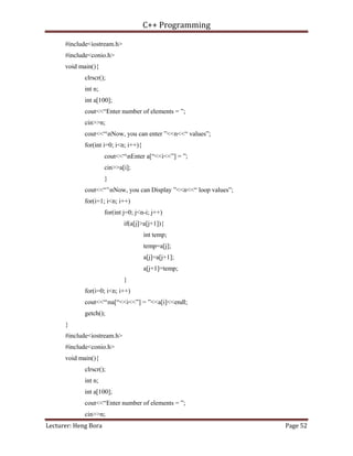C++ Programming
Lecturer: Heng Bora Page 52
#include<iostream.h>
#include<conio.h>
void main(){
clrscr();
int n;
int a[100];
cout<<“Enter number of elements = ”;
cin>>n;
cout<<“nNow, you can enter ”<<n<<“ values”;
for(int i=0; i<n; i++){
cout<<“nEnter a[“<<i<<”] = ”;
cin>>a[i];
}
cout<<“’nNow, you can Display ”<<n<<“ loop values”;
for(i=1; i<n; i++)
for(int j=0; j<n-i; j++)
if(a[j]>a[j+1]){
int temp;
temp=a[j];
a[j]=a[j+1];
a[j+1]=temp;
}
for(i=0; i<n; i++)
cout<<“na[“<<i<<”] = ”<<a[i]<<endl;
getch();
}
#include<iostream.h>
#include<conio.h>
void main(){
clrscr();
int n;
int a[100];
cout<<“Enter number of elements = ”;
cin>>n;
 