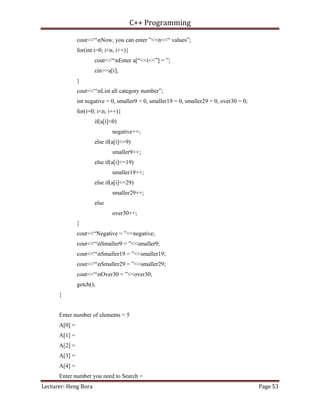 C++ Programming
Lecturer: Heng Bora Page 53
cout<<“nNow, you can enter ”<<n<<“ values”;
for(int i=0; i<n; i++){
cout<<“nEnter a[“<<i<<”] = ”;
cin>>a[i];
}
cout<<“nList all category number”;
int negative = 0, smaller9 = 0, smaller19 = 0, smaller29 = 0, over30 = 0;
for(i=0; i<n; i++){
if(a[i]<0)
negative++;
else if(a[i]<=9)
smaller9++;
else if(a[i]<=19)
smaller19++;
else if(a[i]<=29)
smaller29++;
else
over30++;
}
cout<<“Negative = ”<<negative;
cout<<“nSmaller9 = ”<<smaller9;
cout<<“nSmaller19 = ”<<smaller19;
cout<<“nSmaller29 = ”<<smaller29;
cout<<“nOver30 = ”<<over30;
getch();
}
Enter number of elements = 5
A[0] =
A[1] =
A[2] =
A[3] =
A[4] =
Enter number you need to Search =
 