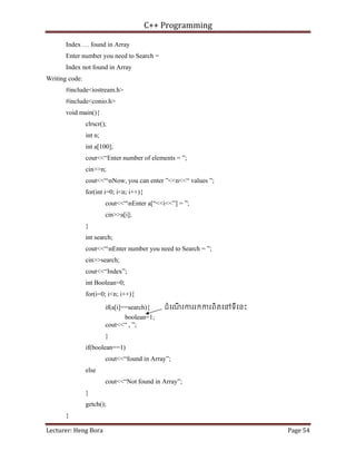 C++ Programming
Lecturer: Heng Bora Page 54
Index … found in Array
Enter number you need to Search =
Index not found in Array
Writing code:
#include<iostream.h>
#include<conio.h>
void main(){
clrscr();
int n;
int a[100];
cout<<“Enter number of elements = ”;
cin>>n;
cout<<“nNow, you can enter ”<<n<<“ values ”;
for(int i=0; i<n; i++){
cout<<“nEnter a[“<<i<<”] = ”;
cin>>a[i];
}
int search;
cout<<“nEnter number you need to Search = ”;
cin>>search;
cout<<“Index”;
int Boolean=0;
for(i=0; i<n; i++){
if(a[i]==search){ ដំេណ
ើ រកររកករពិតេនទីេនះ
boolean=1;
cout<<“ , ”;
}
if(boolean==1)
cout<<“found in Array”;
else
cout<<“Not found in Array”;
}
getch();
}
 
