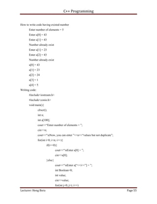 C++ Programming
Lecturer: Heng Bora Page 55
How to write code having existed number
Enter number of elements = 5
Enter a[0] = 43
Enter a[1] = 43
Number already exist
Enter a[1] = 23
Enter a[2] = 43
Number already exist
a[0] = 43
a[1] = 23
a[2] = 24
a[3] = 1
a[4] = 5
Writing code:
#include<iostream.h>
#include<conio.h>
void main(){
clrscr();
int n;
int a[100];
cout<<“Enter number of elements = ”;
cin>>n;
cout<<“nNow, you can enter ”<<n<<“values but not duplicate”;
for(int i=0; i<n; i++){
if(i==0){
cout<<“nEnter a[0] = ”;
cin>>a[0];
}else{
cout<<“nEnter a[“<<i<<”] = ”;
int Boolean=0;
int value;
cin>>value;
for(int j=0; j<i; i++)
 