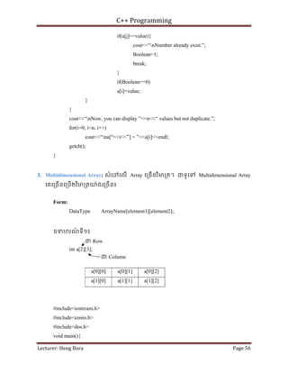 C++ Programming
Lecturer: Heng Bora Page 56
if(a[j]==value){
cout<<“nNumber already exist.”;
Boolean=1;
break;
}
if(Boolean==0)
a[i]=value;
}
}
cout<<“nNow, you can display ”<<n<<“ values but not duplicate.”;
for(i=0; i<n; i++)
cout<<“na[“<<i<<”] = ”<<a[i]<<endl;
getch();
}
3. Multidimensional Array: សំេ េលើ Array េ្រចើនវិម្រត។ ជទូេទ Multidimensional Array
េគេ្រចើនេ្របើ២វិម្រតយ៉ ងេ្រចើន៖
Form:
DataType ArrayName[element1][element2];.
ឧទហរណ
៍ ទី១៖
ជ Row
int a[2][3];
ជ Column
a[0][0] a[0][1] a[0][2]
a[1][0] a[1][1] a[1][2]
#include<iostream.h>
#include<conio.h>
#include<dos.h>
void main(){
 