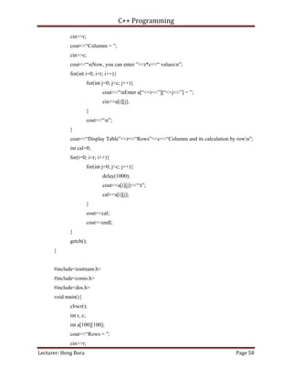 C++ Programming
Lecturer: Heng Bora Page 58
cin>>r;
cout<<“Columns = ”;
cin>>c;
cout<<“nNow, you can enter ”<<r*c<<“ valuesn”;
for(int i=0; i<r; i++){
for(int j=0; j<c; j++){
cout<<“nEnter a[“<<i<<”][“<<j<<”] = ”;
cin>>a[i][j];
}
cout<<“n”;
}
cout<<“Display Table”<<r<<“Rows”<<c<<“Columns and its calculation by rown”;
int cal=0;
for(i=0; i<r; i++){
for(int j=0; j<c; j++){
delay(1000);
cout<<a[i][j]<<“t”;
cal+=a[i][j];
}
cout<<cal;
cout<<endl;
}
getch();
}
#include<iostream.h>
#include<conio.h>
#include<dos.h>
void main(){
clrscr();
int r, c;
int a[100][100];
cout<<“Rows = ”;
cin>>r;
 