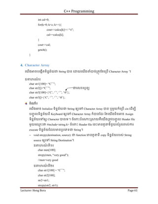 C++ Programming
Lecturer: Heng Bora Page 61
int cal=0;
for(k=0; k<c; k++){
cout<<calcu[k]<< “t”;
cal+=calcu[k];
}
cout<<cal;
getch();
}
4. Character Array
េយើង ចបេងកើតទិននន័យជ String បន េ យេយើងចំបច់្រតូវែតេ្របើ Character Array ។
ឧទហរណ
៍ ៖
char str1[100]= “C++
”;
char str2[]=“C++
”; ជេលខសូនយ
char str3[100]={‘C’, ‘+
’, ‘+
’, ‘0’};
char str3[]={‘C’, ‘+
’, ‘+
’, ‘0’};
ចំ ំ៖
េយើង ច Initialize ទិននន័យជ String ឲយេទ Character Array បន ឬមួយក៏េ្របើ cin េដើមបី
បញ
ចូ លទិននន័យពី Keyboard ឲយេទ Character Array ក៏បនែដរ ែតេយើងមិន ច Assign
ទិននន័យេទឲយ Character បនេទ។ ចំេពះដំេ ះ្រ យគឺេយើង្រតូវបញ
ចូ ល Header file
មួយេឈ
ម ះថ #include<string.h> ចំេពះ Header file េនះមនតួនទីជួយសំរួល ល់ករ
execute ទិននន័យែដលមន្របេភទជ String។
− void strcpy(destination, source): ជ function មនតួនទី copy ទិននន័យរបស់ String
source ឲយេទ String Destination។
ឧទហរណ
៍ ទី១៖
char men[100];
strcpy(men, “very good”);
//men=very good
ឧទហរណ
៍ ទី២៖
char str1[100] = “C++
”;
char str2[100];
str2=str1;
strcpy(str2, str1);
 