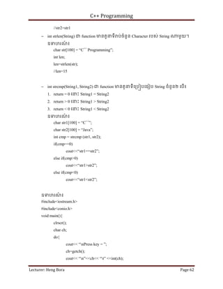 C++ Programming
Lecturer: Heng Bora Page 62
//str2=str1
− int strlen(String) ជ function មនតួនទី ប់ចំនួន Character របស់ String មួយ។
ឧទហរណ
៍ ៖
char str[100] = “C++
Programming”;
int len;
len=strlen(str);
//len=15
− int strcmp(String1, String2) ជ function មនតួនទីេ្រប បេធៀប String ចំនួន២ េបើ៖
1. return = 0 េនះ String1 = String2
2. return > 0 េនះ String1 > String2
3. return < 0 េនះ String1 < String2
ឧទហរណ
៍ ៖
char str1[100] = “C++
”;
char str2[100] = “Java”;
int cmp = strcmp (str1, str2);
if(cmp==0)
cout<<“str1==str2”;
else if(cmp>0)
cout<<“str1>str2”;
else if(cmp<0)
cout<<“str1<str2”;
ឧទហរណ
៍ ៖
#include<iostream.h>
#include<conio.h>
void main(){
clrscr();
char ch;
do{
cout<< “nPress key = ”;
ch=getch();
cout<< “n”<<ch<< “t” <<int(ch);
 
