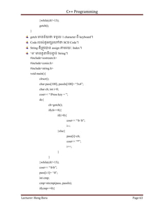 C++ Programming
Lecturer: Heng Bora Page 63
}while(ch!=13);
getch();
}
getch មនន័យថ ទទួល 1 character ពី keyboard។
Code របស់តួអក រេ ថ SCII Code។
String គឺ្រតូវបន assign មរយៈ Index។
‘0’ មនតួនទីបញ
ច ប់ String។
#include<iostream.h>
#include<conio.h>
#include<string.h>
void main(){
clrscr();
char pass[100], passIn[100]= “3x4”;
char ch; int i=0;
cout<< “Press key = ”;
do{
ch=getch();
if(ch==8){
if(i>0){
cout<< “b b”;
i--;
}else{
pass[i]=ch;
cout<< “*”;
i++;
}
}
}while(ch!=13);
cout<< “bb”;
pass[i-1]= ‘0’;
int cmp;
cmp=strcmp(pass, passIn);
if(cmp==0){
 