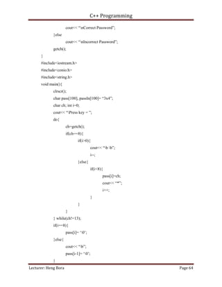 C++ Programming
Lecturer: Heng Bora Page 64
cout<< “nCorrect Password”;
}else
cout<< “nIncorrect Password”;
getch();
}
#include<iostream.h>
#include<conio.h>
#include<string.h>
void main(){
clrscr();
char pass[100], passIn[100]= “3x4”;
char ch; int i=0;
cout<< “Press key = ”;
do{
ch=getch();
if(ch==8){
if(i>0){
cout<< “b b”;
i--;
}else{
if(i<8){
pass[i]=ch;
cout<< “*”;
i++;
}
}
}
} while(ch!=13);
if(i==8){
pass[i]= ‘0’;
}else{
cout<< “b”;
pass[i-1]= ‘0’;
}
 