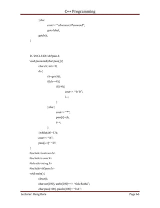 C++ Programming
Lecturer: Heng Bora Page 66
}else
cout<< “nIncorrect Password”;
goto label;
getch();
}
TCINCLUDEsh5pass.h
void password(char pass[]){
char ch; int i=0;
do{
ch=getch();
if(ch==8){
if(i>0){
cout<< “b b”;
i--;
}
}else{
cout<< “*”;
pass[i]=ch;
i++;
}
}while(ch!=13);
cout<< “b”;
pass[i-1]= ‘0’;
}
#include<iostream.h>
#include<conio.h>
#inlcude<string.h>
#include<sh5pass.h>
void main(){
clrscr();
char usr[100], usrIn[100]=<< “Sok Rotha”;
char pass[100], passIn[100]= “3x4”;
 