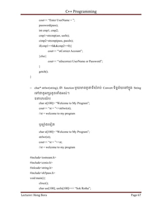 C++ Programming
Lecturer: Heng Bora Page 67
cout<< “Enter UserName = ”;
password(pass);
int cmp1, cmp2;
cmp1=strcmp(usr, usrIn);
cimp2=strcmp(pass, passIn);
if(cmp1==0&&cmp2==0){
cout<< “nCorrect Account”;
}else{
cout<< “nIncorrect UserName or Password”;
}
getch();
}
− char* strlwr(string); ជ function មួយមនតួនទីសំ ប់ Convert ទិននន័យេនកនុង String
េទជតួអក រតូចទំងអស់។
ឧទហរណ
៍ ៖
char st[100]= “Welcome to My Program”;
cout<< “st = ”<<strlwr(st);
//st = welcome to my program
ឬមយ៉ងេទៀត
char st[100]= “Welcome to My Program”;
strlwr(st);
cout<< “st = ”<<st;
//st = welcome to my program
#include<iostream.h>
#include<conio.h>
#inlcude<string.h>
#include<sh5pass.h>
void main(){
clrscr();
char usr[100], usrIn[100]=<< “Sok Rotha”;
 