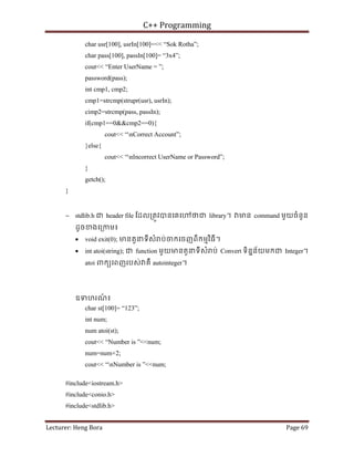 C++ Programming
Lecturer: Heng Bora Page 69
char usr[100], usrIn[100]=<< “Sok Rotha”;
char pass[100], passIn[100]= “3x4”;
cout<< “Enter UserName = ”;
password(pass);
int cmp1, cmp2;
cmp1=strcmp(strupr(usr), usrIn);
cimp2=strcmp(pass, passIn);
if(cmp1==0&&cmp2==0){
cout<< “nCorrect Account”;
}else{
cout<< “nIncorrect UserName or Password”;
}
getch();
}
− stdlib.h ជ header file ែដល្រតូវបនេគេ ថជ library។ មន command មួយចំនួន
ដូចខងេ្រកម៖
• void exit(0); មនតួនទីសំ ប់ចកេចញពីកមមវិធី។
• int atoi(string); ជ function មួយមនតួនទីសំ ប់ Convert ទិននន័យមកជ Integer។
atoi ពកយេពញរបស់ គឺ autointeger។
ឧទហរណ
៍ ៖
char st[100]= “123”;
int num;
num atoi(st);
cout<< “Number is ”<<num;
num=num+2;
cout<< “nNumber is ”<<num;
#include<iostream.h>
#include<conio.h>
#include<stdlib.h>
 