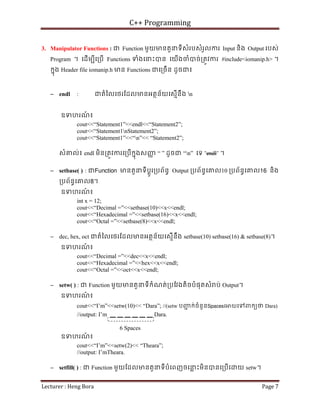 C++ Programming
Lecturer : Heng Bora Page 7
3. Manipulator Functions : ជ Function មួយមនតួនទីសំរបសំរួលករ Input និង Output របស់
Program ។ េដើមបីេ្របើ Functions ទំងេនះបន េយើងចំបច់្រតូវករ #include<iomanip.h> ។
កនុង Header file iomanip.h មន Functions ជេ្រចើន ដូចជ៖
− endl : ជតំៃលេថរែដលមនអតថន័យេសមើនឹង n
ឧទហរណ
៍ ៖
cout<<“Statement1”<<endl<<“Statement2”;
cout<<“Statement1nStatement2”;
cout<<“Statement1”<<“n”<< “Statement2”;
សំគល់៖ endl មិន្រតូវករេ្របើកនុងសញ
ញ “ ” ដូចជ “n” េទ “endl” ។
− setbase( ) : ជFunction មនតួនទីប្តូរ្របព័នធ Output ្របព័នធេគល10 ្របព័នធេគល16 និង
្របព័នធេគល8។
ឧទហរណ
៍ ៖
int x = 12;
cout<<“Decimal =”<<setbase(10)<<x<<endl;
cout<<“Hexadecimal =”<<setbase(16)<<x<<endl;
cout<<“Octal =”<<setbase(8)<<x<<endl;
− dec, hex, oct ជតំៃលេថរែដលមនអតថន័យេសមើនឹង setbase(10) setbase(16) & setbase(8)។
ឧទហរណ
៍ ៖
cout<<“Decimal =”<<dec<<x<<endl;
cout<<“Hexadecimal =”<<hex<<x<<endl;
cout<<“Octal =”<<oct<<x<<endl;
− setw( ) : ជ Function មួយមនតួនទីកំណត់្របែវងតិចបំផុតសំ ប់ Output។
ឧទហរណ
៍ ៖
cout<<“I’m”<<setw(10)<< “Dara”; //(setw បញ
ជ ក់ចំនួនSpacesេ យេទពកយថ Dara)
//output: I’m __ __ __ __ __ __ Dara.
6 Spaces
ឧទហរណ
៍ ៖
cout<<“I’m”<<setw(2)<< “Theara”;
//output: I’mTheara.
− setfill( ) : ជ Function មួយែដលមនតួនទីបំេពញចេន
្ល ះមិនបនេ្របើេ យ setw។
 