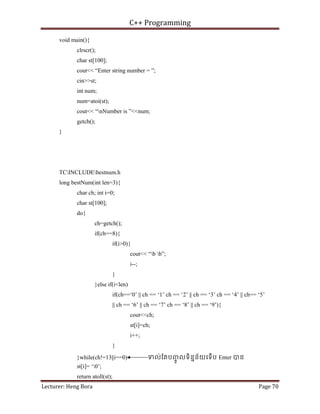 C++ Programming
Lecturer: Heng Bora Page 70
void main(){
clrscr();
char st[100];
cout<< “Enter string number = ”;
cin>>st;
int num;
num=atoi(st);
cout<< “nNumber is ”<<num;
getch();
}
TCINCLUDEbestnum.h
long bestNum(int len=3){
char ch; int i=0;
char st[100];
do{
ch=getch();
if(ch==8){
if(i>0){
cout<< “b b”;
i--;
}
}else if(i<len)
if(ch==‘0’ || ch == ‘1’ ch == ‘2’ || ch == ‘3’ ch == ‘4’ || ch== ‘5’
|| ch == ‘6’ || ch == ‘7’ ch == ‘8’ || ch == ‘9’){
cout<<ch;
st[i]=ch;
i++;
}
}while(ch!=13||i==0) ទល់ែតបញ
ចូ លទិននន័យេទើប Enter បន
st[i]= ‘0’;
return atoll(st);
 