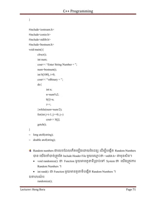 C++ Programming
Lecturer: Heng Bora Page 71
}
#include<iostream.h>
#include<conio.h>
#include<stdlib.h>
#include<bestnum.h>
void main(){
clrscr();
int num;
cout<< “Enter String Number = ”;
num=bestnum();
int b[100], i=0;
cout<< “nBinary = ”;
do{
int n;
n=num%2;
b[i]=n;
i++;
}while(num=num/2);
for(int j=i-1; j>=0; j--)
cout<< b[j];
getch();
}
− long atoll(string);
− double atof(string);
Random numbers ជេលខែដលេកើតេឡើងេ យៃចដនយ េដើមបីបេងកើត Random Numbers
បន េយើងចំបច់្រតូវែត Include Header File មួយេឈ
ម ះថ <stdlib.h> ជមុនសិន។
• void randomize(): ជ Function មួយមនតួនទី្របប់េទ System ថ េយើង្រតូវករ
Random Numbers ។
• int rand(): ជ Function មួយមនតួនទីបេងកើត Random Numbers ។
ឧទហរណ
៍ ៖
randomize();
 