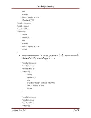 C++ Programming
Lecturer: Heng Bora Page 72
int n;
n=rand();
cout<< “Number is ”<<n;
// Number is ?????
#include<iostream.h>
#include<conio.h>
#include<stdlib.h>
void main(){
clrscr();
randomize();
int n;
n=rand();
cout<< “Number is ”<<n;
getch();
}
• int random(int elements): ជ function មួយមនតួនទីបេងកើត random numbers ែត
េយើង ចកំណត់ចំនួនែដលេយើង្រតូវករបន។
#include<iostream.h>
#include<conio.h>
#include<stdlib.h>
void main(){
clrscr();
randomize();
int n;
n=random(100); ( random ពី 0 េទ 99)
cout<< “Number is ”<<n;
getch();
}
#include<iostream.h>
#include<conio.h>
#include<stdlib.h>
void main(){
 