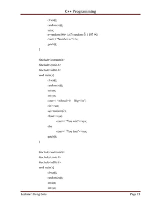 C++ Programming
Lecturer: Heng Bora Page 73
clrscr();
randomize();
int n;
n=random(90)+1; ( random ពី 1 េទ 90)
cout<< “Number is ”<<n;
getch();
}
#include<iostream.h>
#include<conio.h>
#include<stdlib.h>
void main(){
clrscr();
randomize();
int usr;
int sys;
cout<< “nSmall=0 Big=1n”;
cin>>usr;
sys=random(2);
if(usr==sys)
cout<< “You win”<<sys;
else
cout<< “You lose”<<sys;
getch();
}
#include<iostream.h>
#include<conio.h>
#include<stdlib.h>
void main(){
clrscr();
randomize();
int usr;
int sys;
 