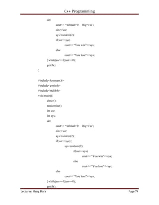 C++ Programming
Lecturer: Heng Bora Page 74
do{
cout<< “nSmall=0 Big=1n”;
cin>>usr;
sys=random(2);
if(usr==sys)
cout<< “You win”<<sys;
else
cout<< “You lose”<<sys;
}while(usr==1||usr==0);
getch();
}
#include<iostream.h>
#include<conio.h>
#include<stdlib.h>
void main(){
clrscr();
randomize();
int usr;
int sys;
do{
cout<< “nSmall=0 Big=1n”;
cin>>usr;
sys=random(2);
if(usr==sys){
sys=random(2);
if(usr==sys)
cout<< “You win”<<sys;
else
cout<< “You lose”<<sys;
else
cout<< “You lose”<<sys;
}while(usr==1||usr==0);
getch();
 