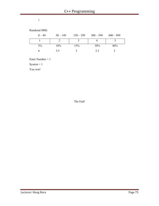 C++ Programming
Lecturer: Heng Bora Page 75
}
Random(1000)
0 – 49 50 – 149 150 – 299 300 – 599 600 – 999
1 2 3 4 5
5% 10% 15% 30% 40%
6 3.5 3 2.3 2
Enter Number = 1
System = 1
You win!
The End!
 