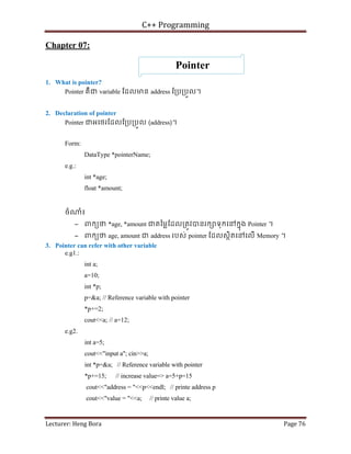 C++ Programming
Lecturer: Heng Bora Page 76
Chapter 07:
Pointer
1. What is pointer?
Pointer គឺជ variable ែដលមន address ែ្រប្របួល។
2. Declaration of pointer
Pointer ជអេថរែដលែ្រប្របួល (address)។
Form:
DataType *pointerName;
e.g.:
int *age;
float *amount;
ចំ ំ៖
− ពកយថ *age, *amount ជតៃម្លែដល្រតូវបនរក ទុកេនកនុង Pointer ។
− ពកយថ age, amount ជ address របស់ pointer ែដលសថិតេនេលើ Memory ។
3. Pointer can refer with other variable
e.g1.:
int a;
a=10;
int *p;
p=&a; // Reference variable with pointer
*p+=2;
cout<<a; // a=12;
e.g2.
int a=5;
cout<<"input a"; cin>>a;
int *p=&a; // Reference variable with pointer
*p+=15; // increase value=> a=5+p=15
cout<<"address = "<<p<<endl; // printe address p
cout<<"value = "<<a; // printe value a;
 