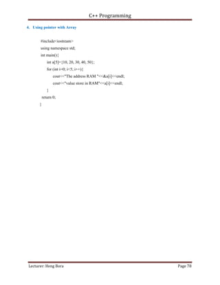 C++ Programming
Lecturer: Heng Bora Page 78
4. Using pointer with Array
#include<iostream>
using namespace std;
int main(){
int a[5]={10, 20, 30, 40, 50};
for (int i=0; i<5; i++){
cout<<"The address RAM "<<&a[i]<<endl;
cout<<"value store in RAM"<<a[i]<<endl;
}
return 0;
}
 