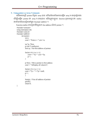 C++ Programming
Lecturer: Heng Bora Pa
5. Using pointer as Array N elements
េយើង ចេ្របើ pointer ជំនួស array បន េហើយែថមទំង ចបេងកើត array N ធតុេទៀតផង
េដើមបីបេងកើត pointer ជ array N ធតុបន េយើង្រតូវបញ
ចូ ល function មួយេឈ
ម ះថ malloc
ជចំបច់ែដលសថិតេនកនុង #include<stdlib.h>។
Function malloc មនតួនទីែស្វងរក free address សំ ប់ pointer ។
#include<iostream>
using namespace std;
#include<conio.h>
#include<stdlib.h>
int main(){
int n;
cout<< "Enter n = ";cin>>n;
int *p, *first;
p=(int *) malloc(n);
first=p; // Set first address of pointer
for(int i=0; i<n; i++){
cout<< "*p = ";cin>>*p;
p++;
}
p=first; // Move pointer to first address
cout<< "nDisplay all valuesn";
for(int i=0; i<n; i++){
cout<<"*p = "<<*p<<endl;
p++;
}
free(p); // Free all address of pointer
getch();
return 0;
}
 