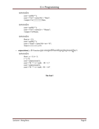 C++ Programming
Lecturer : Heng Bora Page 8
ឧទហរណ
៍ ៖
cout<<setfill(‘*’);
cout<<“I’m”<<setw(10)<< “Dara”;
//output: I’m * * * * * * Dara.
ឧទហរណ
៍ ៖
cout<<setfill(‘*’);
cout<<“I’m”<<setw(2)<< “Theara”;
//output: I’mTheara.
ឧទហរណ
៍ ៖
float m = 2.5;
cout<<setfill(‘*’);
cout<<“Total”<<setw(10)<<m<<“$”;
Total * * * * * * * 2.5 $
− setprecision( ) : ជ Function មួយ មនតួនទីកំណត់ចំនួនខទង់េ្រកយេកប ស។
ឧទហរណ
៍ ៖
float r, a = 5, b = 3;
r = a / b;
cout<<setprecision(1);
cout<<“R =”<<r<<endl; //R = 1.7
cout<<setprecision(2);
cout<<“R =”<<r<<endl; //R = 1.67
The End !
 