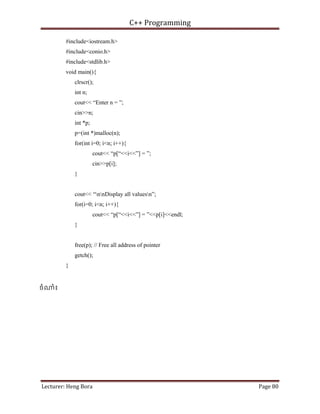 C++ Programming
Lecturer: Heng Bora Page 80
p
#include<iostream.h>
#include<conio.h>
#include<stdlib.h>
void main(){
clrscr();
int n;
cout<< “Enter n = ”;
cin>>n;
int *p;
p=(int *)malloc(n);
for(int i=0; i<n; i++){
cout<< “p[“<<i<<”] = ”;
cin>>p[i];
}
cout<< “nnDisplay all valuesn”;
for(i=0; i<n; i++){
cout<< “p[“<<i<<”] = ”<<p[i]<<endl;
}
free(p); // Free all address of pointer
getch();
}
ចំ ំ៖
 
