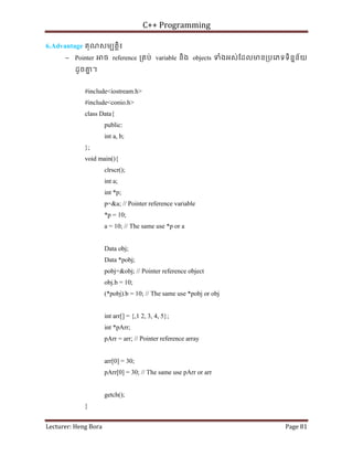 C++ Programming
Lecturer: Heng Bora Page 81
6.Advantage គុណសមបតិ្ត៖
− Pointer ច reference ្រគប់ variable និង objects ទំងអស់ែដលមន្របេភទទិននន័យ
ដូចគ
ន ។
#include<iostream.h>
#include<conio.h>
class Data{
public:
int a, b;
};
void main(){
clrscr();
int a;
int *p;
p=&a; // Pointer reference variable
*p = 10;
a = 10; // The same use *p or a
Data obj;
Data *pobj;
pobj=&obj; // Pointer reference object
obj.b = 10;
(*pobj).b = 10; // The same use *pobj or obj
int arr[] = {,1 2, 3, 4, 5};
int *pArr;
pArr = arr; // Pointer reference array
arr[0] = 30;
pArr[0] = 30; // The same use pArr or arr
getch();
}
 