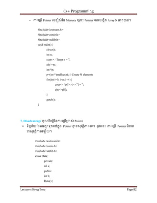 C++ Programming
Lecturer: Heng Bora Page 82
− ករេ្របើ Pointer សន ំសំៃច Memory េ្រពះ Pointer ចបេងកើត Array N ធតុបន។
#include<iostream.h>
#include<conio.h>
#include<stdlib.h>
void main(){
clrscr();
int n;
cout<< “Enter n = ”;
cin>>n;
int *p;
p=(int *)malloc(n); // Create N elements
for(int i=0; i<n; i++){
cout<< “p[“<<i<<”] = ”;
cin>>p[i];
}
getch();
}
7. Disadvantage គុណវិបត្តិៃនករេ្របើ្របស់ Pointer
 ទិននន័យែដលរក ទុកេនកនុង Pointer គ
ម នសុវតថិភពេទ។ ដូចេនះ ករេ្របើ Pointer មិនធ
នសុវតថិភពេឡើយ។
#include<iostream.h>
#include<conio.h>
#include<stdlib.h>
class Data{
private:
int a;
public:
int b;
Data(){
 