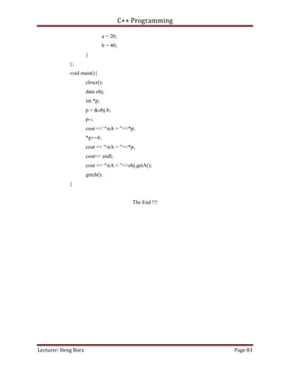 C++ Programming
Lecturer: Heng Bora Page 83
a = 20;
b = 40;
}
};
void main(){
clrscr();
data obj;
int *p;
p = &obj.b;
p--;
cout << “nA = ”<<*p;
*p+=4;
cout << “nA = ”<<*p;
cout<< endl;
cout << “nA = ”<<obj.getA();
getch();
}
The End !!!
 