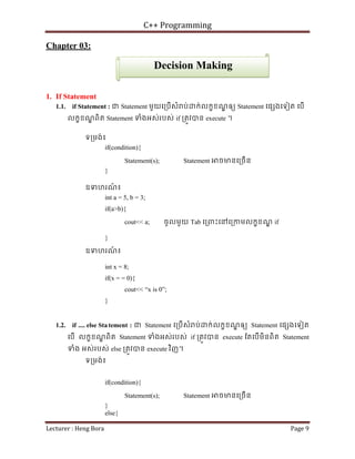 C++ Programming
Lecturer : Heng Bora Page 9
Chapter 03:
1. If Statement
1.1. if Statement : ជ Statement មួយេ្របើសំ ប់ ក់លកខខណ
្ឌ ឲយ Statement េផ ងេទៀត េបើ
លកខខណ
្ឌ ពិត Statement ទំងអស់របស់ if ្រតូវបន execute ។
ទ្រមង់៖
if(condition){
Statement(s); Statement ចមនេ្រចើន
}
ឧទហរណ
៍ ៖
int a = 5, b = 3;
if(a>b){
cout<< a; ចូលមួយ Tab េ្រពះេនេ្រកមលកខខណ
្ឌ if
}
ឧទហរណ
៍ ៖
int x = 8;
if(x = = 0){
cout<< “x is 0”;
}
1.2. if .... else Statement : ជ Statement េ្របើសំ ប់ ក់លកខខណ
្ឌ ឲយ Statement េផ ងេទៀត
េបើ លកខខណ
្ឌ ពិត Statement ទំងអស់របស់ if ្រតូវបន execute ែតេបើមិនពិត Statement
ទំង អស់របស់ else ្រតូវបន execute វិញ។
ទ្រមង់៖
if(condition){
Statement(s); Statement ចមនេ្រចើន
}
else{
Decision Making
 