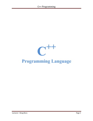 C++ Programming
Lecturer : Heng Bora Page 1
C++
Programming Language
Table content
Chapter 01: Variable and DataType
Chapter 02: First Program with C++
Chapter 03: Decision Making
Chapter 04: Loop Statement
Chapter 05: Function
Chapter 06: Array
Chapter 07: Pointer
 