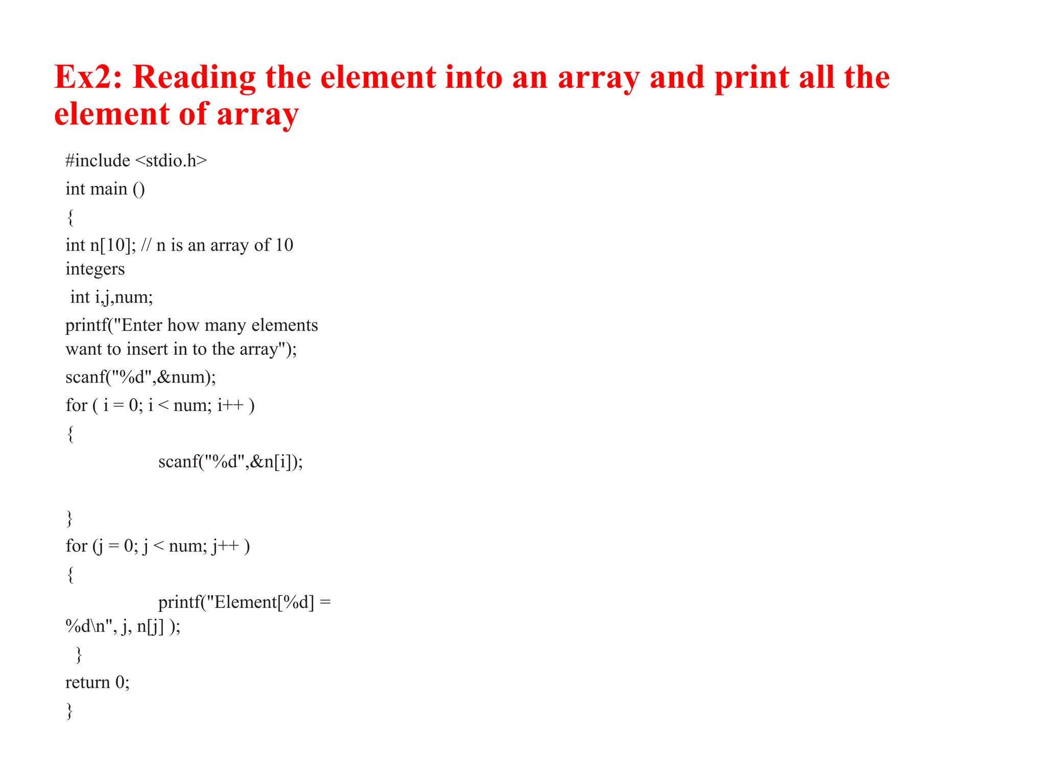 Ex2: Reading the element into an array and print all the
element of array
#include <stdio.h>
int main ()
{
int n[10]; // n is an array of 10
integers
int i,j,num;
printf("Enter how many elements
want to insert in to the array");
scanf("%d",&num);
for ( i = 0; i < num; i++ )
{
scanf("%d",&n[i]);
}
for (j = 0; j < num; j++ )
{
printf("Element[%d] =
%dn", j, n[j] );
}
return 0;
}
 