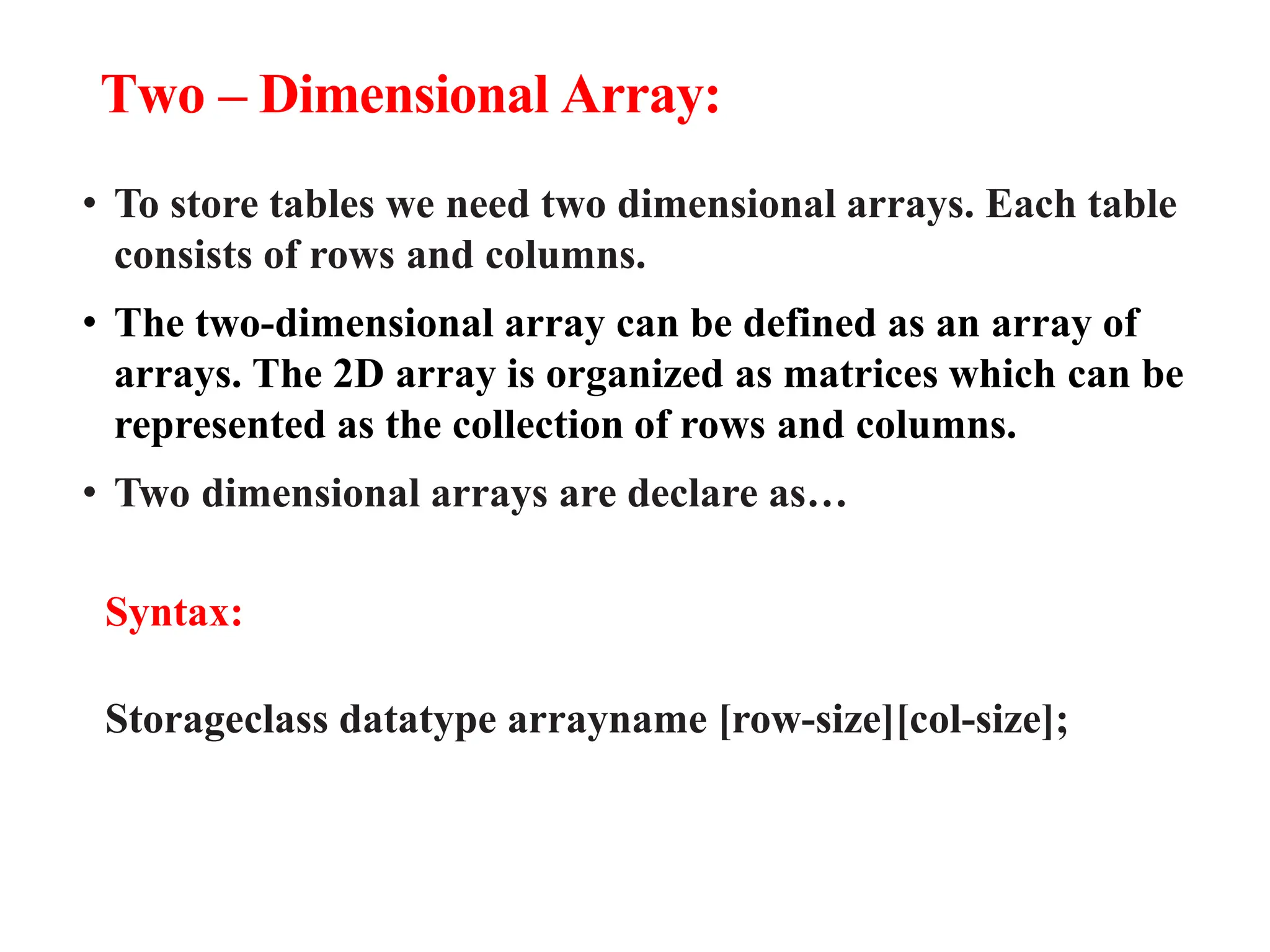 Two – Dimensional Array:
• To store tables we need two dimensional arrays. Each table
consists of rows and columns.
• The two-dimensional array can be defined as an array of
arrays. The 2D array is organized as matrices which can be
represented as the collection of rows and columns.
• Two dimensional arrays are declare as…
Syntax:
Storageclass datatype arrayname [row-size][col-size];
 