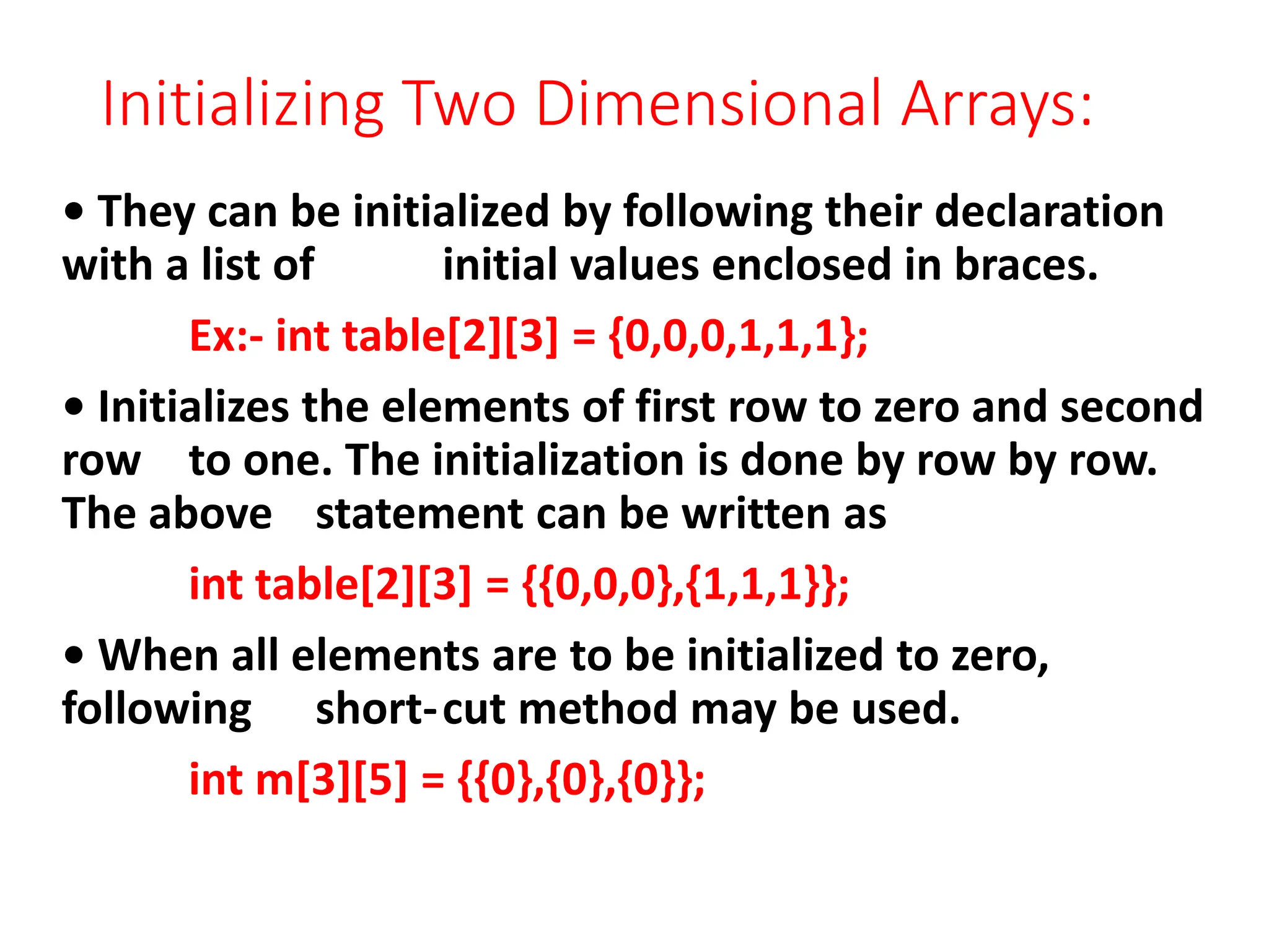 Initializing Two Dimensional Arrays:
• They can be initialized by following their declaration
with a list of initial values enclosed in braces.
Ex:- int table[2][3] = {0,0,0,1,1,1};
• Initializes the elements of first row to zero and second
row to one. The initialization is done by row by row.
The above statement can be written as
int table[2][3] = {{0,0,0},{1,1,1}};
• When all elements are to be initialized to zero,
following short-cut method may be used.
int m[3][5] = {{0},{0},{0}};
 
