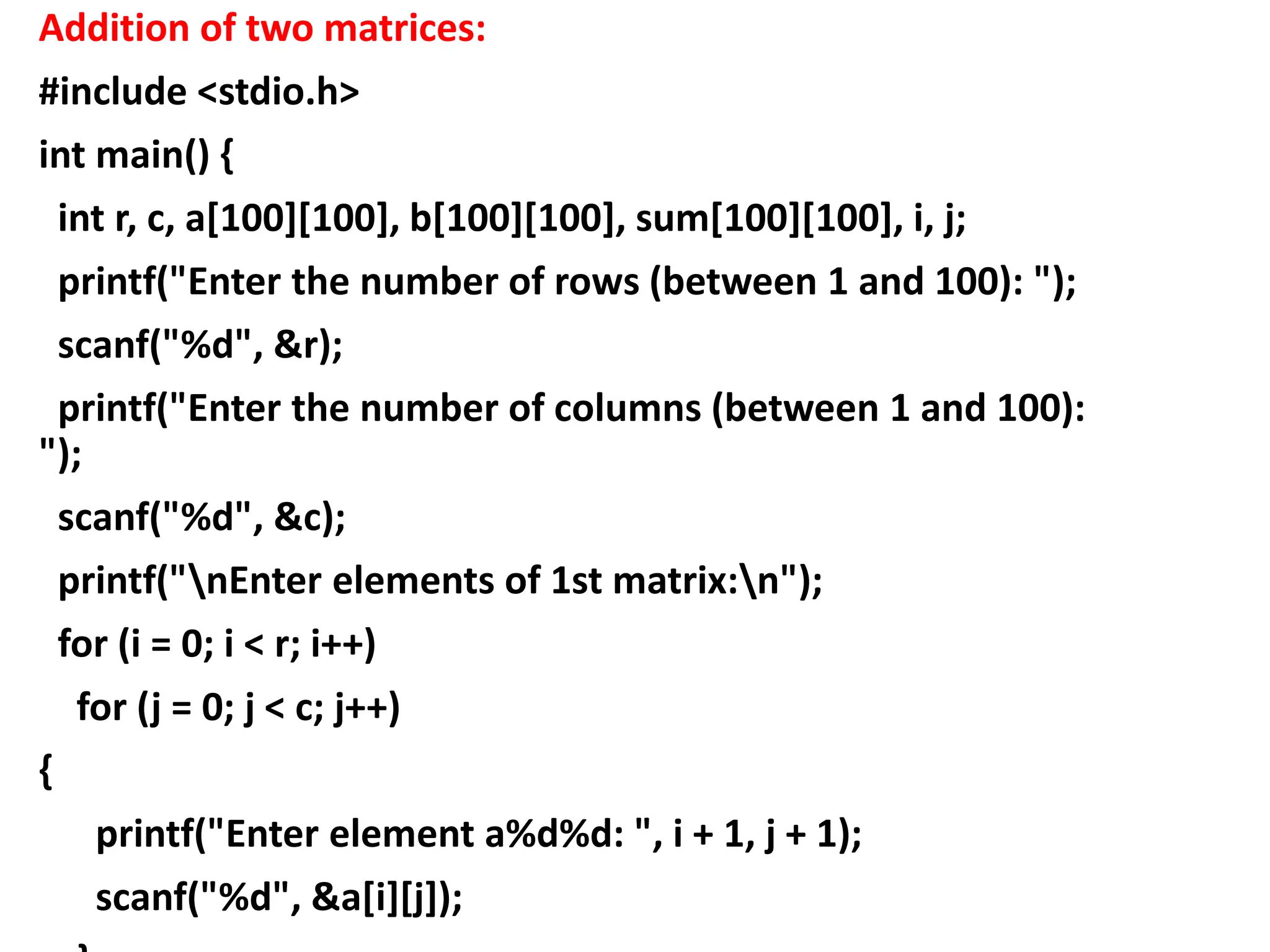 Addition of two matrices:
#include <stdio.h>
int main() {
int r, c, a[100][100], b[100][100], sum[100][100], i, j;
printf("Enter the number of rows (between 1 and 100): ");
scanf("%d", &r);
printf("Enter the number of columns (between 1 and 100):
");
scanf("%d", &c);
printf("nEnter elements of 1st matrix:n");
for (i = 0; i < r; i++)
for (j = 0; j < c; j++)
{
printf("Enter element a%d%d: ", i + 1, j + 1);
scanf("%d", &a[i][j]);
 