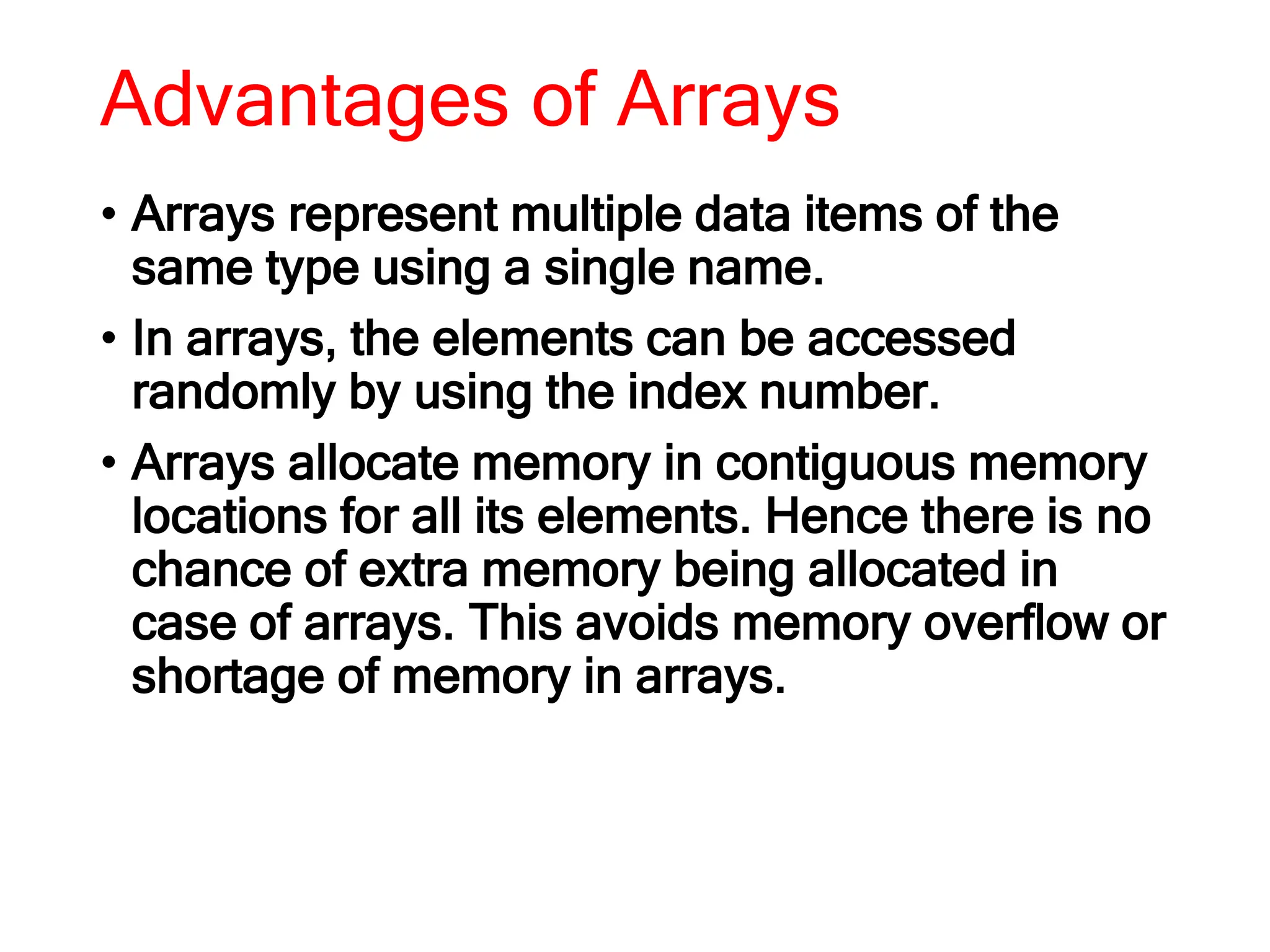 Advantages of Arrays
• Arrays represent multiple data items of the
same type using a single name.
• In arrays, the elements can be accessed
randomly by using the index number.
• Arrays allocate memory in contiguous memory
locations for all its elements. Hence there is no
chance of extra memory being allocated in
case of arrays. This avoids memory overflow or
shortage of memory in arrays.
 