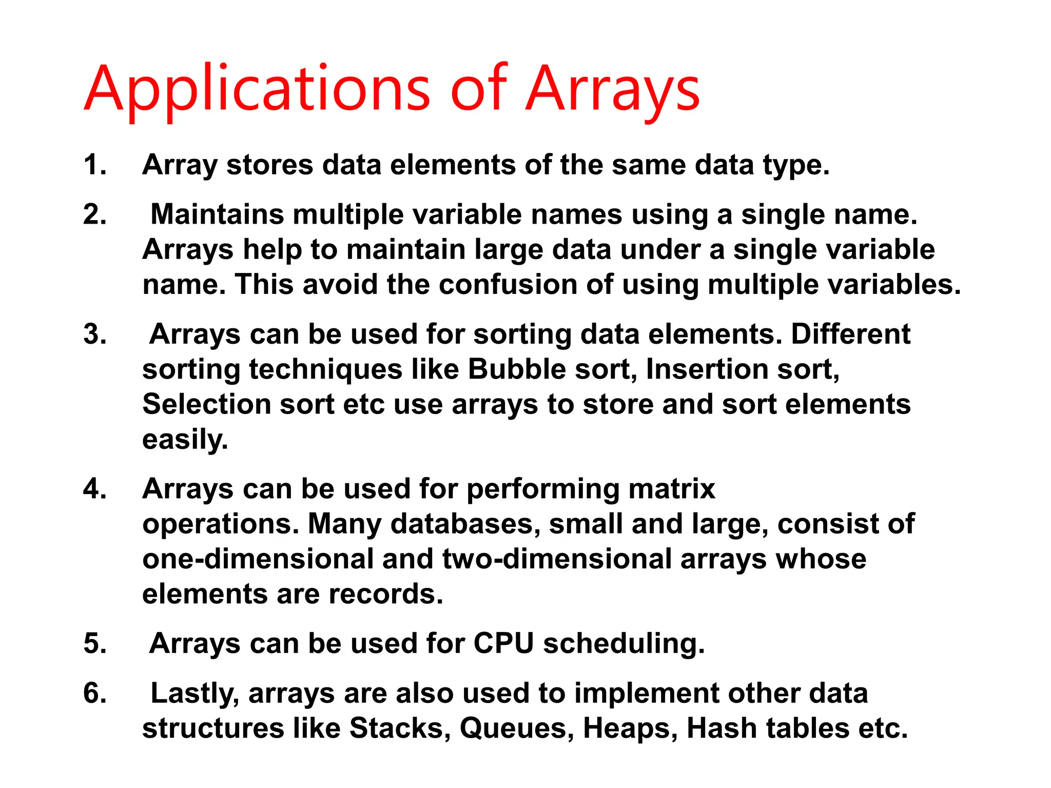 Applications of Arrays
1. Array stores data elements of the same data type.
2. Maintains multiple variable names using a single name.
Arrays help to maintain large data under a single variable
name. This avoid the confusion of using multiple variables.
3. Arrays can be used for sorting data elements. Different
sorting techniques like Bubble sort, Insertion sort,
Selection sort etc use arrays to store and sort elements
easily.
4. Arrays can be used for performing matrix
operations. Many databases, small and large, consist of
one-dimensional and two-dimensional arrays whose
elements are records.
5. Arrays can be used for CPU scheduling.
6. Lastly, arrays are also used to implement other data
structures like Stacks, Queues, Heaps, Hash tables etc.
 
