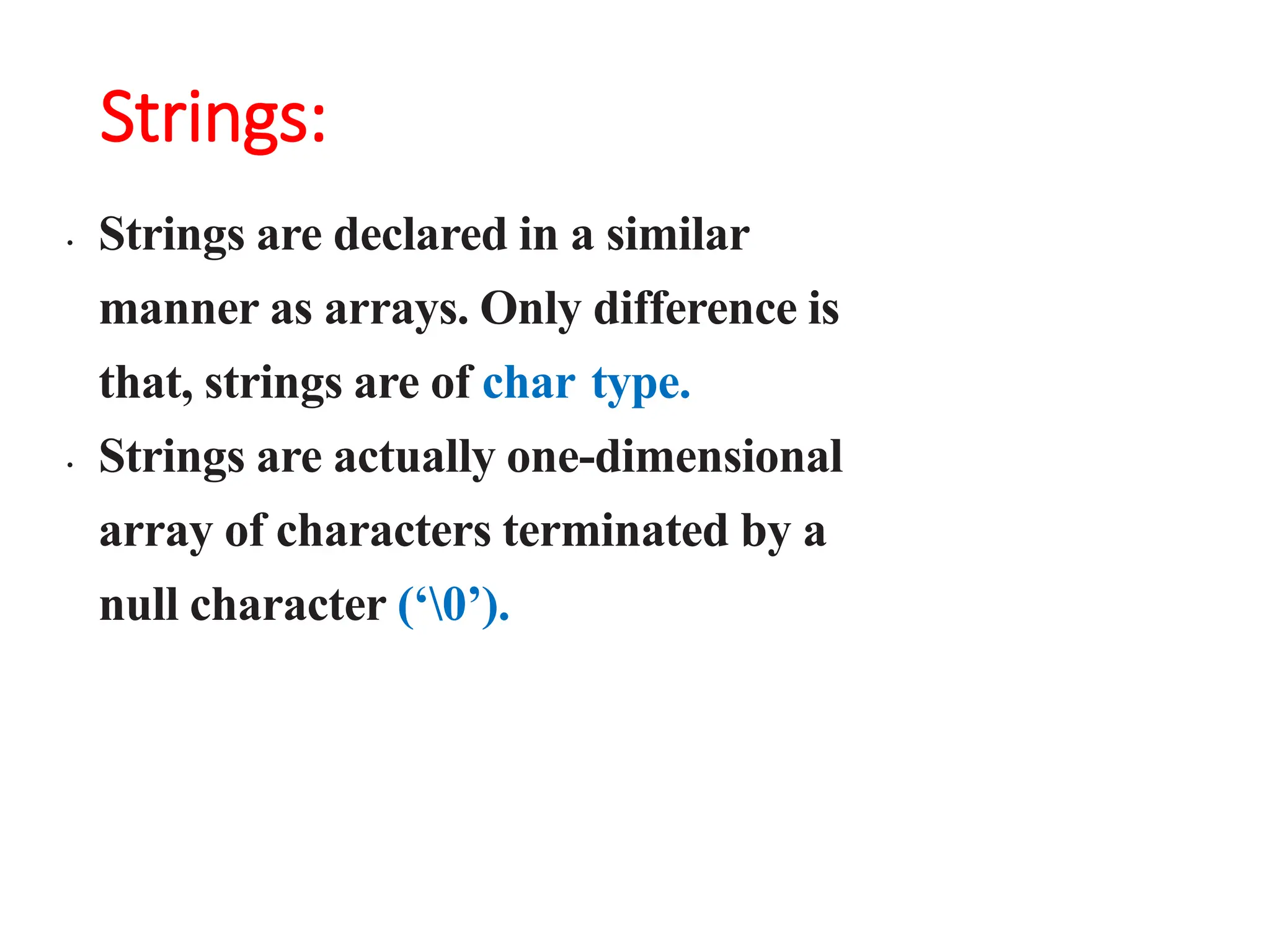 Strings:
• Strings are declared in a similar
manner as arrays. Only difference is
that, strings are of char type.
• Strings are actually one-dimensional
array of characters terminated by a
null character (‘0’).
 