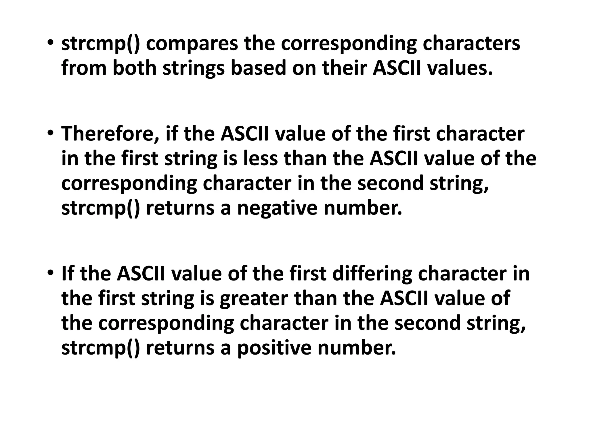 • strcmp() compares the corresponding characters
from both strings based on their ASCII values.
• Therefore, if the ASCII value of the first character
in the first string is less than the ASCII value of the
corresponding character in the second string,
strcmp() returns a negative number.
• If the ASCII value of the first differing character in
the first string is greater than the ASCII value of
the corresponding character in the second string,
strcmp() returns a positive number.
 