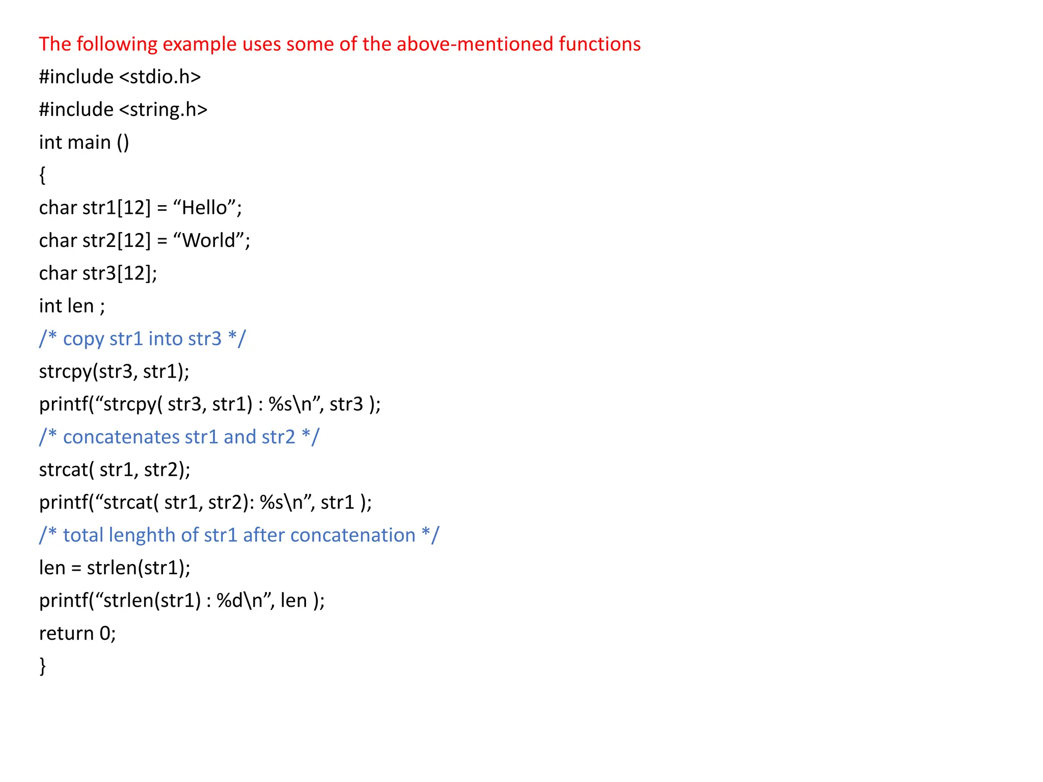 The following example uses some of the above-mentioned functions
#include <stdio.h>
#include <string.h>
int main ()
{
char str1[12] = “Hello”;
char str2[12] = “World”;
char str3[12];
int len ;
/* copy str1 into str3 */
strcpy(str3, str1);
printf(“strcpy( str3, str1) : %sn”, str3 );
/* concatenates str1 and str2 */
strcat( str1, str2);
printf(“strcat( str1, str2): %sn”, str1 );
/* total lenghth of str1 after concatenation */
len = strlen(str1);
printf(“strlen(str1) : %dn”, len );
return 0;
}
 